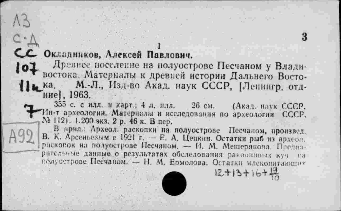 ﻿лг
с -а
С-О Окладников, Алексей Павлович.
IqI Древнее поселение на полуострове Песчаном у Влади-* » востока. Материалы к древней истории Дальнего Восто-il*uKa M.-Д., Изд-во Акад, наук СССР, [Лепингр. отд-
355 с. с илл. и карт.; 4 л. илл. 26 см. (Акад, наук СССР. Н1н-т археологии. Материалы и исследования по археологии СССР.
№ 112). 1.200 экз. 2 р. 46 к. В пер.
В нрил.: Археол. раскопки на полуострове Песчаном, произвел. В. К. Арсеньевым в 1921 г. Е. А. Цепким. Остатки рыб из археол. J раскопок на полуострове Песчаном. — И. М. Мещерякова. Претна-" ригельные данные о результатах обследования раковинных куч па полуострове Песчаном. И. М. Еомолова. Остатки млсколитающн»-
>г+1Ъ+ )b + J|i